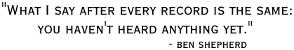 'WHAT I SAY
AFTER EVERY RECORD IS THE SAME: YOU HAVEN'T HEARD ANYTHING YET.' -BEN
SHEPHERD
